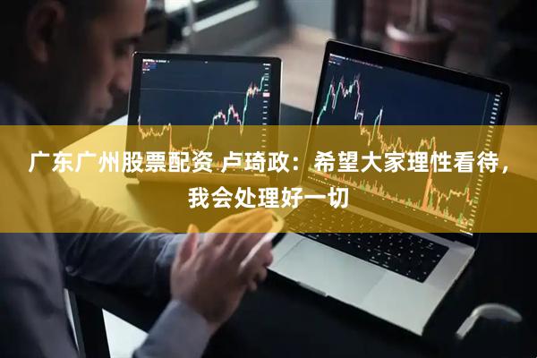 广东广州股票配资 卢琦政：希望大家理性看待，我会处理好一切