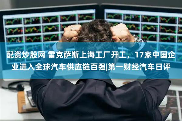 配资炒股网 雷克萨斯上海工厂开工，17家中国企业进入全球汽车供应链百强|第一财经汽车日评