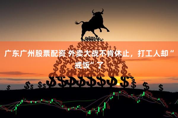 广东广州股票配资 外卖大战不肯休止，打工人却“戒饭”了