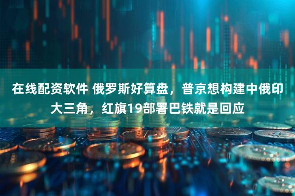 在线配资软件 俄罗斯好算盘，普京想构建中俄印大三角，红旗19部署巴铁就是回应