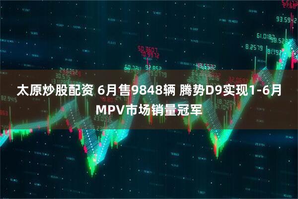 太原炒股配资 6月售9848辆 腾势D9实现1-6月MPV市场销量冠军