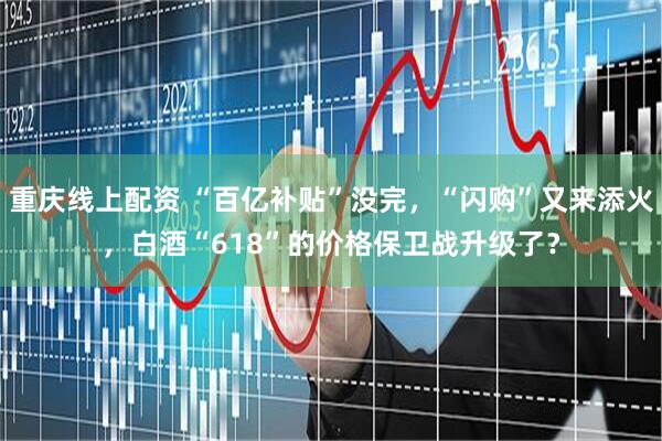 重庆线上配资 “百亿补贴”没完，“闪购”又来添火，白酒“618”的价格保卫战升级了？