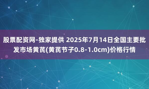 股票配资网-独家提供 2025年7月14日全国主要批发市场黄芪(黄芪节子0.8-1.0cm)价格行情