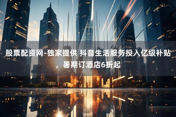 股票配资网-独家提供 抖音生活服务投入亿级补贴，暑期订酒店6折起