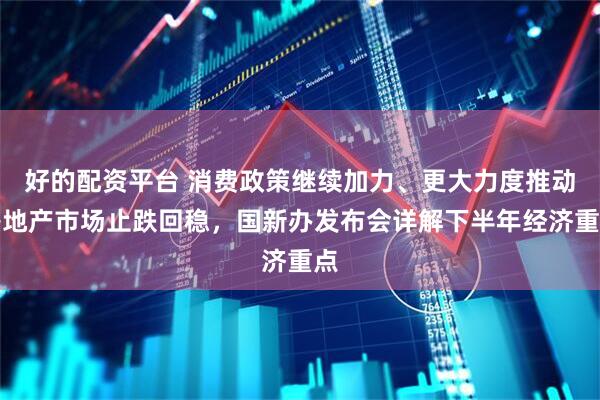 好的配资平台 消费政策继续加力、更大力度推动房地产市场止跌回稳，国新办发布会详解下半年经济重点