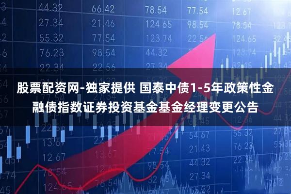 股票配资网-独家提供 国泰中债1-5年政策性金融债指数证券投资基金基金经理变更公告