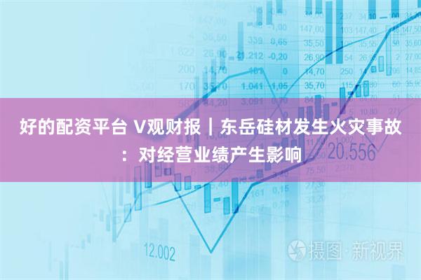 好的配资平台 V观财报｜东岳硅材发生火灾事故：对经营业绩产生影响