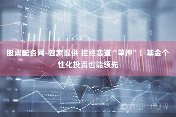 股票配资网-独家提供 拒绝赛道“单押”！基金个性化投资也能领先