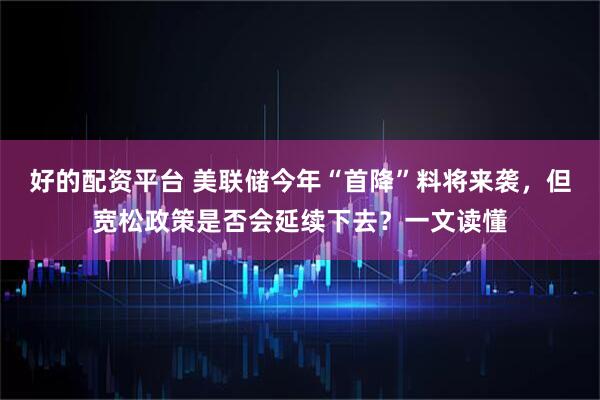 好的配资平台 美联储今年“首降”料将来袭，但宽松政策是否会延续下去？一文读懂