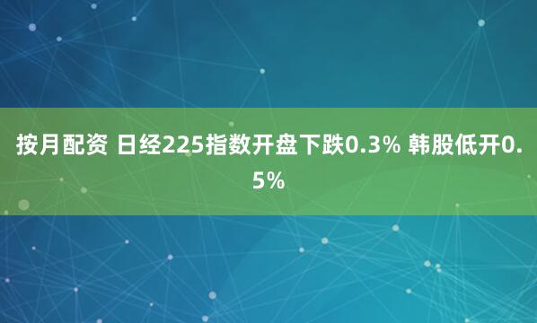 按月配资 日经225指数开盘下跌0.3% 韩股低开0.5%