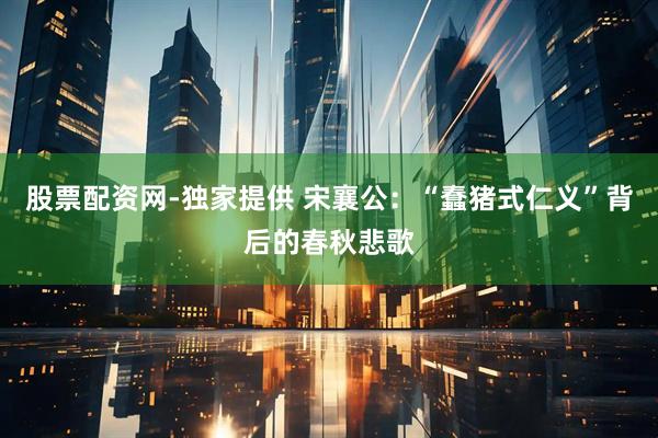 股票配资网-独家提供 宋襄公：“蠢猪式仁义”背后的春秋悲歌