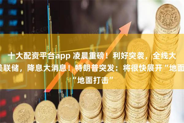 十大配资平台app 凌晨重磅！利好突袭，全线大涨！美联储，降息大消息！特朗普突发：将很快展开“地面打击”