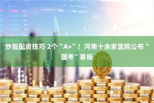 炒股配资技巧 2个“A+”！河南十余家医院公布“国考”喜报