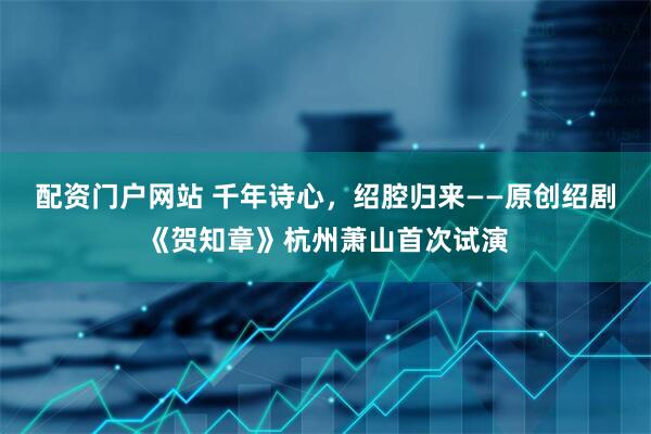 配资门户网站 千年诗心，绍腔归来——原创绍剧《贺知章》杭州萧山首次试演