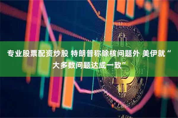 专业股票配资炒股 特朗普称除核问题外 美伊就“大多数问题达成一致”