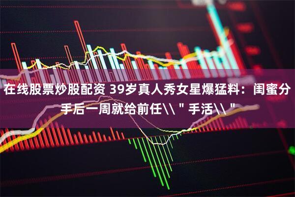 在线股票炒股配资 39岁真人秀女星爆猛料：闺蜜分手后一周就给前任\＂手活\＂
