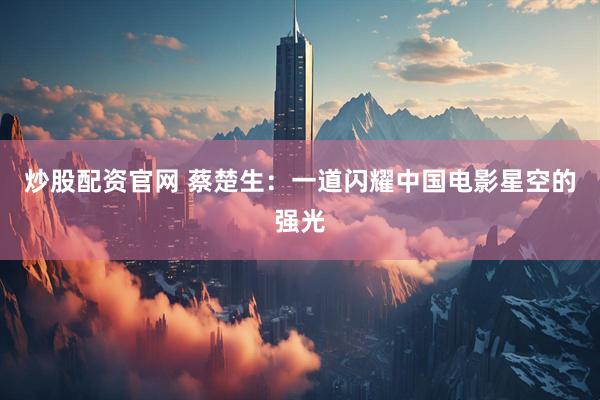炒股配资官网 蔡楚生：一道闪耀中国电影星空的强光
