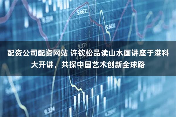 配资公司配资网站 许钦松品读山水画讲座于港科大开讲，共探中国艺术创新全球路
