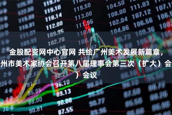 金股配资网中心官网 共绘广州美术发展新篇章，广州市美术家协会召开第八届理事会第三次（扩大）会议