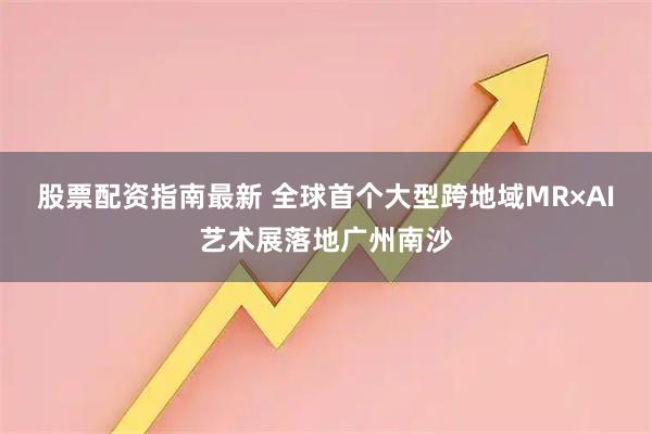 股票配资指南最新 全球首个大型跨地域MR×AI艺术展落地广州南沙