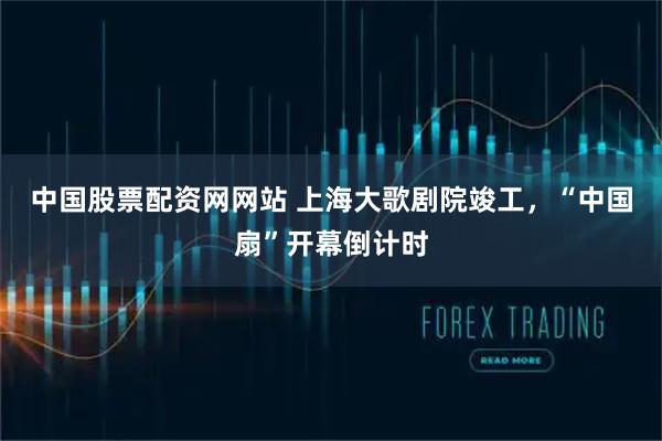 中国股票配资网网站 上海大歌剧院竣工，“中国扇”开幕倒计时