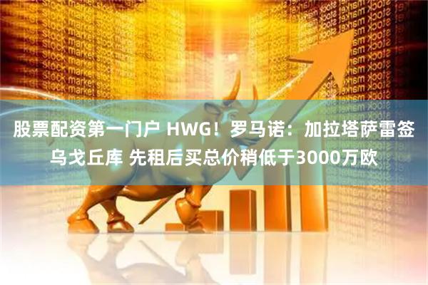 股票配资第一门户 HWG！罗马诺：加拉塔萨雷签乌戈丘库 先租后买总价稍低于3000万欧