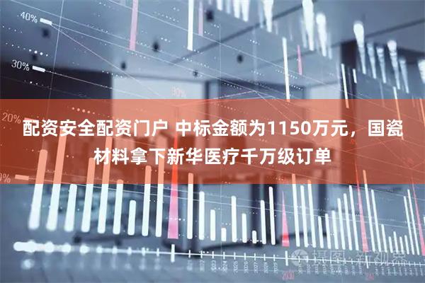 配资安全配资门户 中标金额为1150万元，国瓷材料拿下新华医疗千万级订单