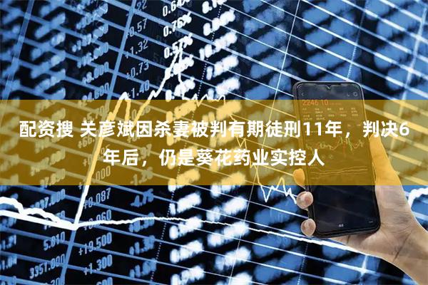 配资搜 关彦斌因杀妻被判有期徒刑11年，判决6年后，仍是葵花药业实控人